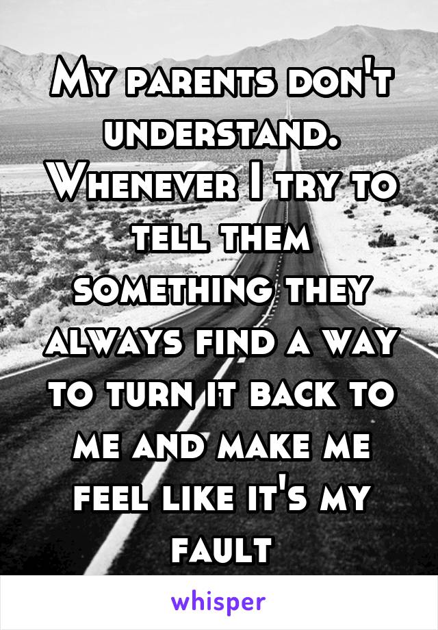 My parents don't understand. Whenever I try to tell them something they always find a way to turn it back to me and make me feel like it's my fault