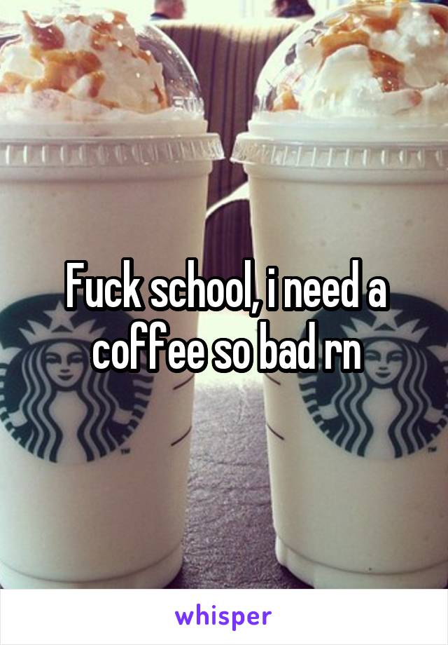 Fuck school, i need a coffee so bad rn