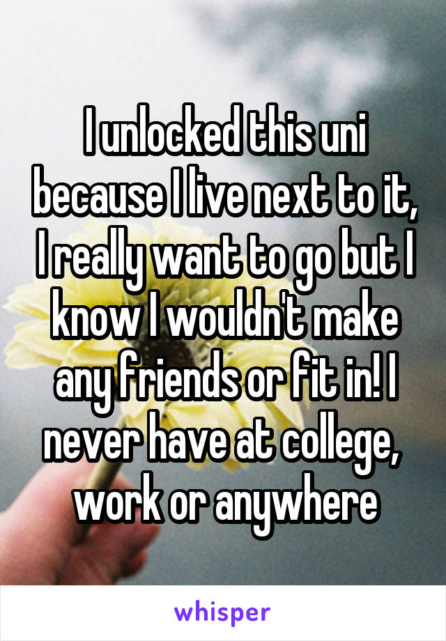 I unlocked this uni because I live next to it, I really want to go but I know I wouldn't make any friends or fit in! I never have at college,  work or anywhere