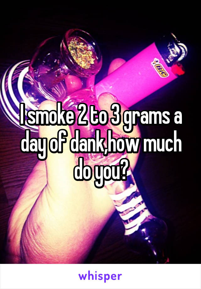 I smoke 2 to 3 grams a day of dank,how much do you?