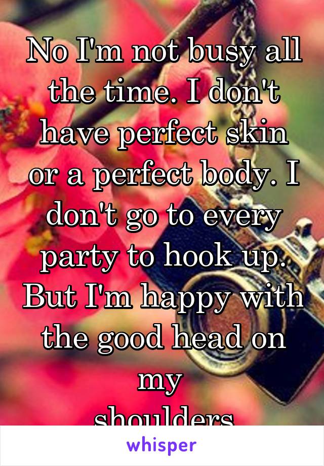 No I'm not busy all the time. I don't have perfect skin or a perfect body. I don't go to every party to hook up. But I'm happy with the good head on my 
shoulders