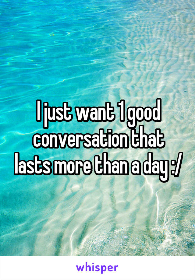 I just want 1 good conversation that lasts more than a day :/