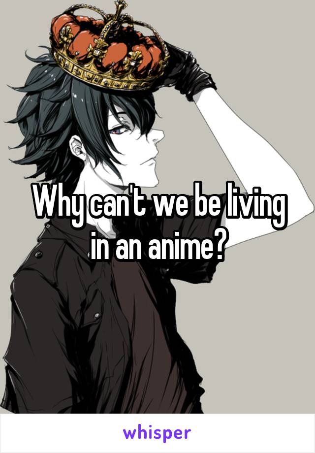 Why can't we be living in an anime?