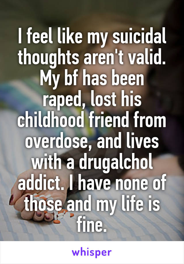 I feel like my suicidal thoughts aren't valid.
My bf has been raped, lost his childhood friend from overdose, and lives with a drug\alchol addict. I have none of those and my life is fine.