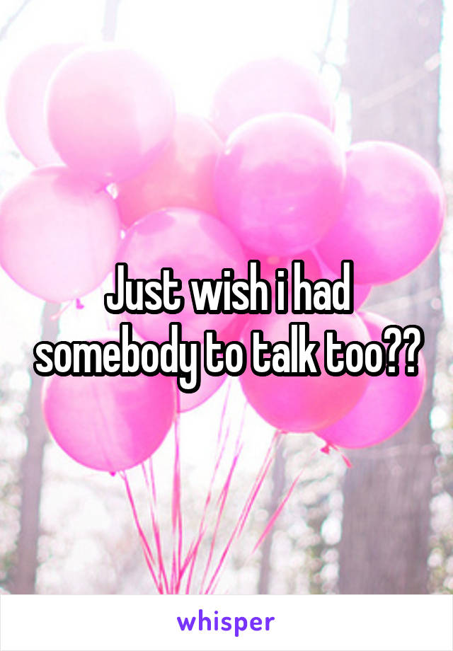 Just wish i had somebody to talk too??