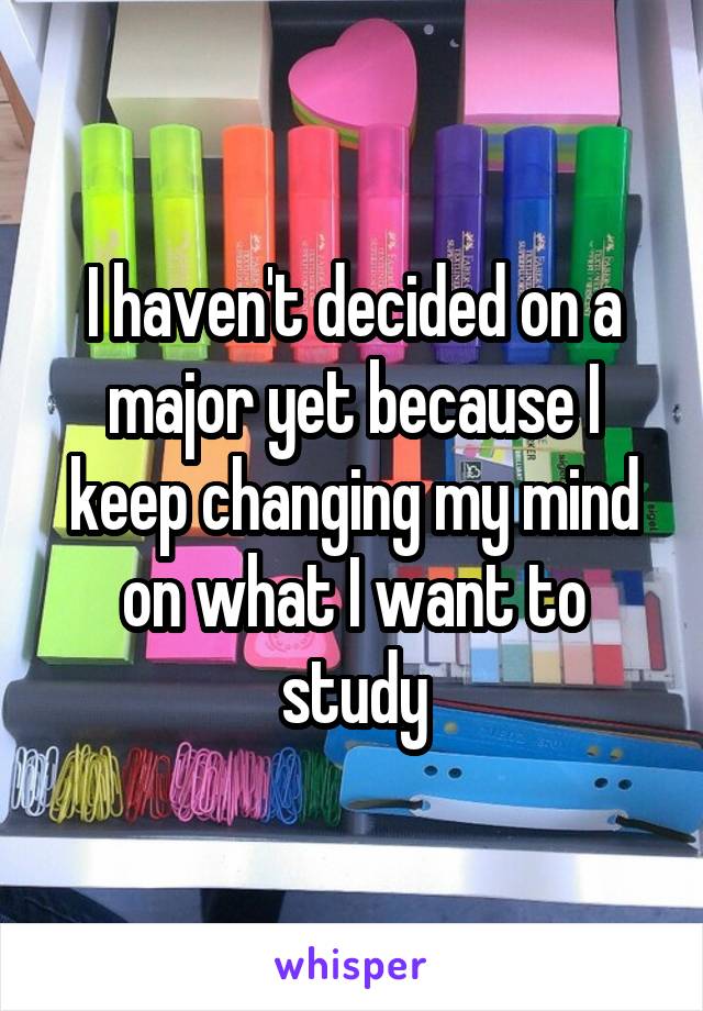 I haven't decided on a major yet because I keep changing my mind on what I want to study