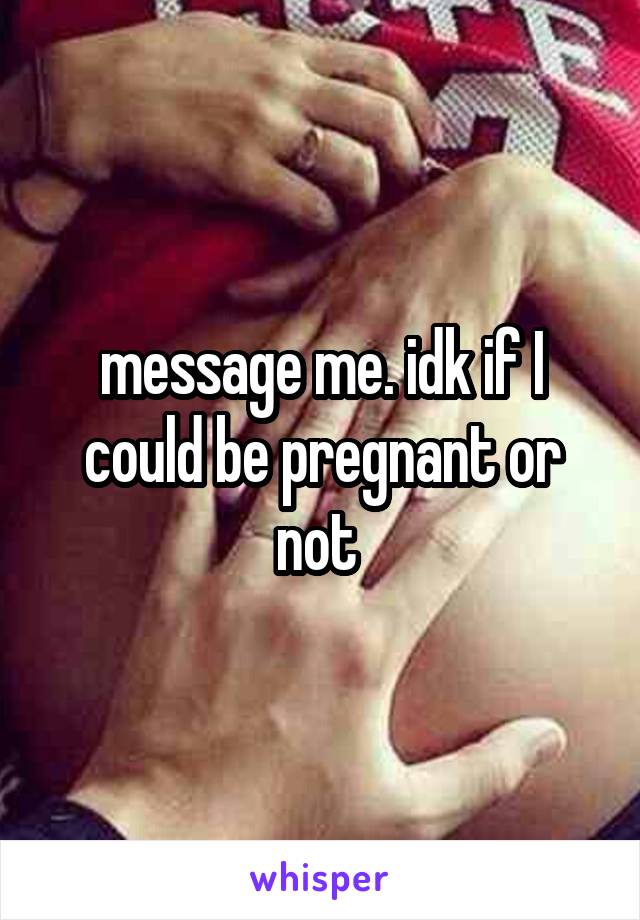 message me. idk if I could be pregnant or not 