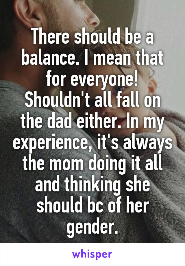 There should be a balance. I mean that for everyone! Shouldn't all fall on the dad either. In my experience, it's always the mom doing it all and thinking she should bc of her gender.