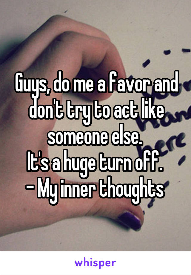 Guys, do me a favor and don't try to act like someone else. 
It's a huge turn off. 
- My inner thoughts 