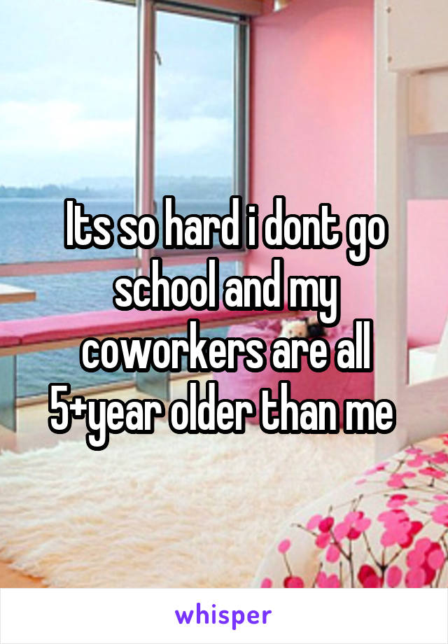 Its so hard i dont go school and my coworkers are all 5+year older than me 