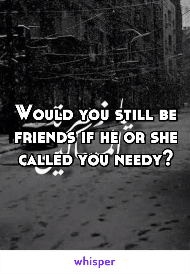 Would you still be friends if he or she called you needy?