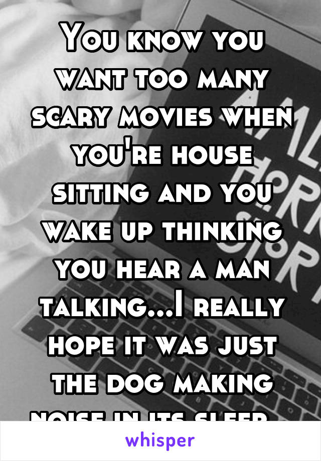 You know you want too many scary movies when you're house sitting and you wake up thinking you hear a man talking...I really hope it was just the dog making noise in its sleep...