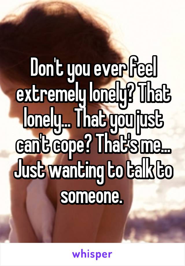 Don't you ever feel extremely lonely? That lonely... That you just can't cope? That's me... Just wanting to talk to someone. 