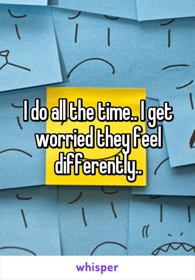 I do all the time.. I get worried they feel differently..