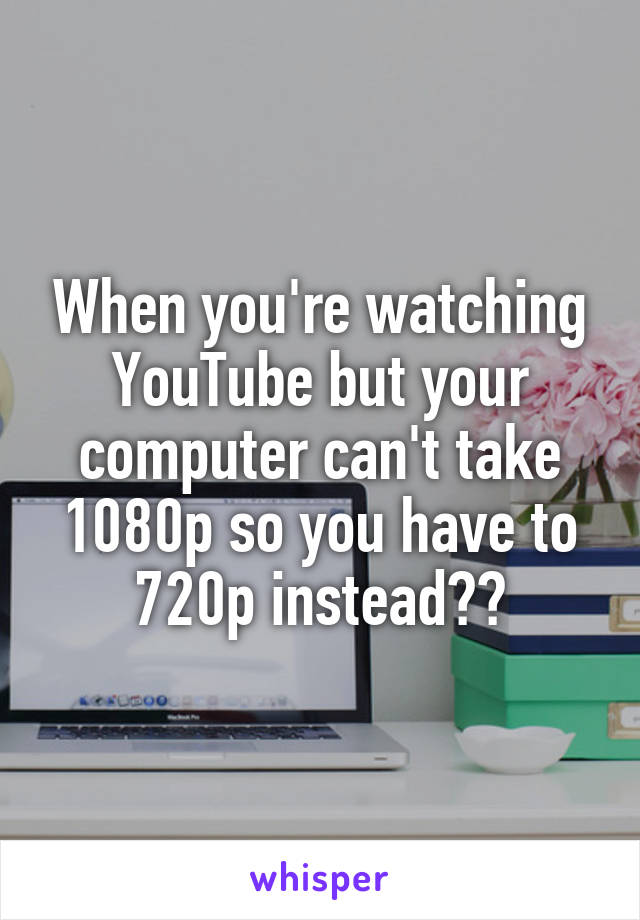 When you're watching YouTube but your computer can't take 1080p so you have to 720p instead☹️