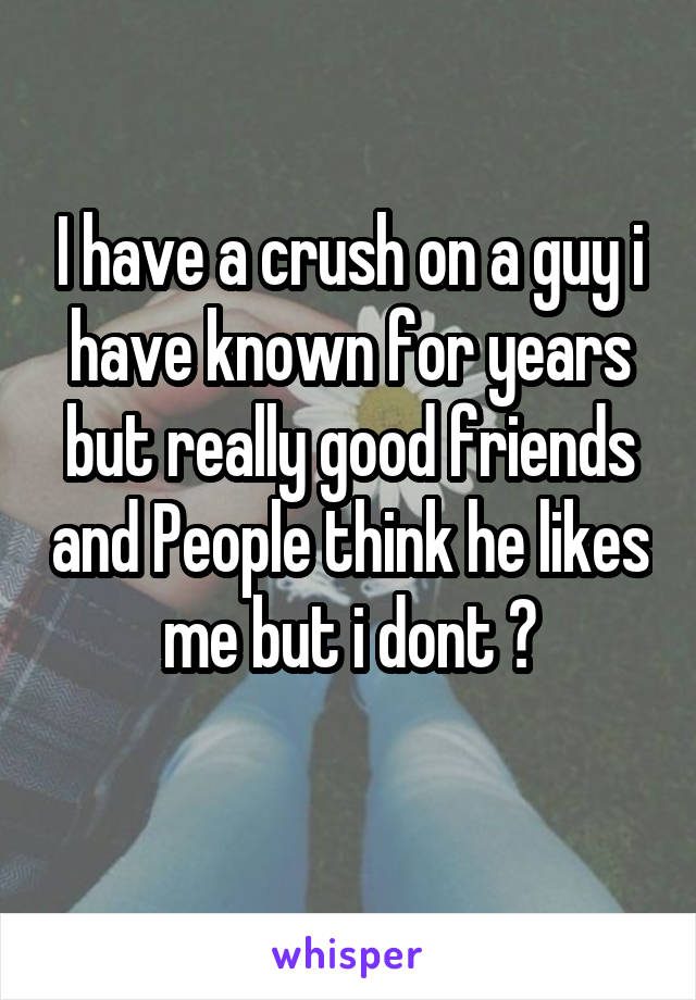 I have a crush on a guy i have known for years but really good friends and People think he likes me but i dont 😐
