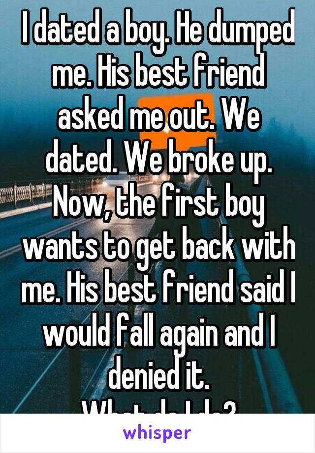 I dated a boy. He dumped me. His best friend asked me out. We dated. We broke up. Now, the first boy wants to get back with me. His best friend said I would fall again and I denied it.
What do I do?