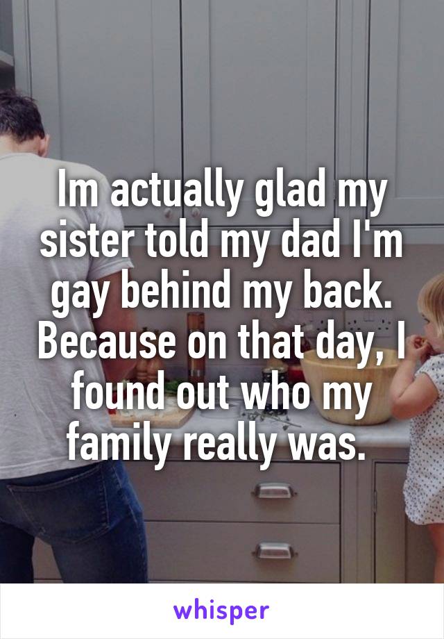 Im actually glad my sister told my dad I'm gay behind my back. Because on that day, I found out who my family really was. 