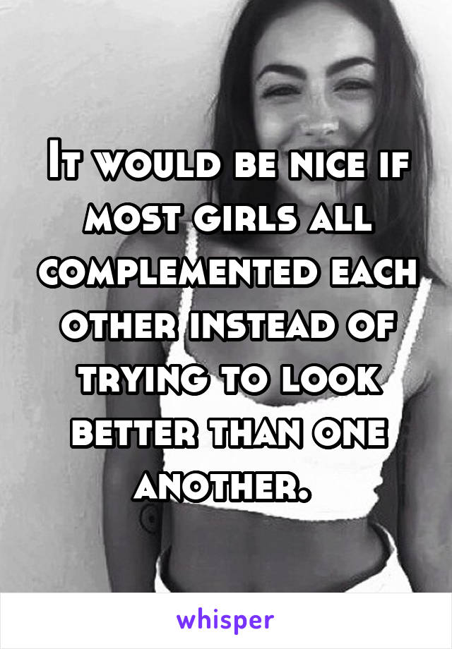 It would be nice if most girls all complemented each other instead of trying to look better than one another. 