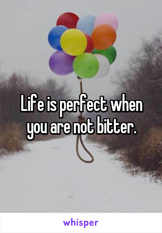 Life is perfect when you are not bitter.