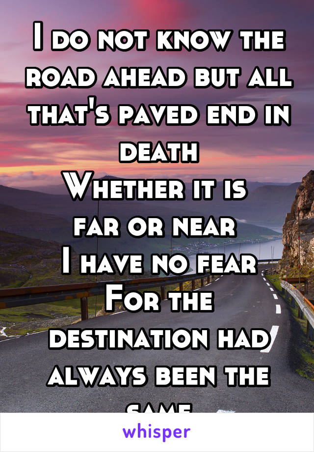 I do not know the road ahead but all that's paved end in death
Whether it is 
far or near 
I have no fear
For the destination had always been the same