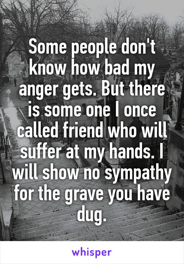 Some people don't know how bad my anger gets. But there is some one I once called friend who will suffer at my hands. I will show no sympathy for the grave you have dug.