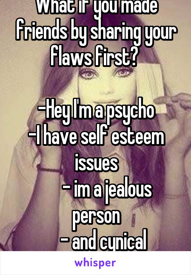 What if you made friends by sharing your flaws first? 

-Hey I'm a psycho
-I have self esteem issues
      - im a jealous person
     - and cynical 
