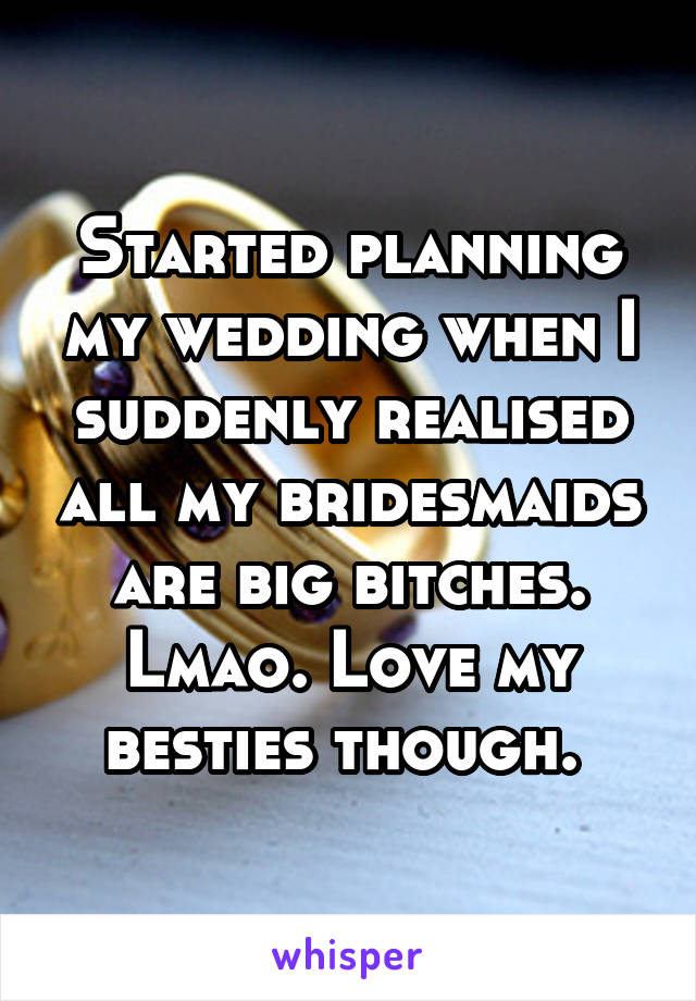 Started planning my wedding when I suddenly realised all my bridesmaids are big bitches. Lmao. Love my besties though. 