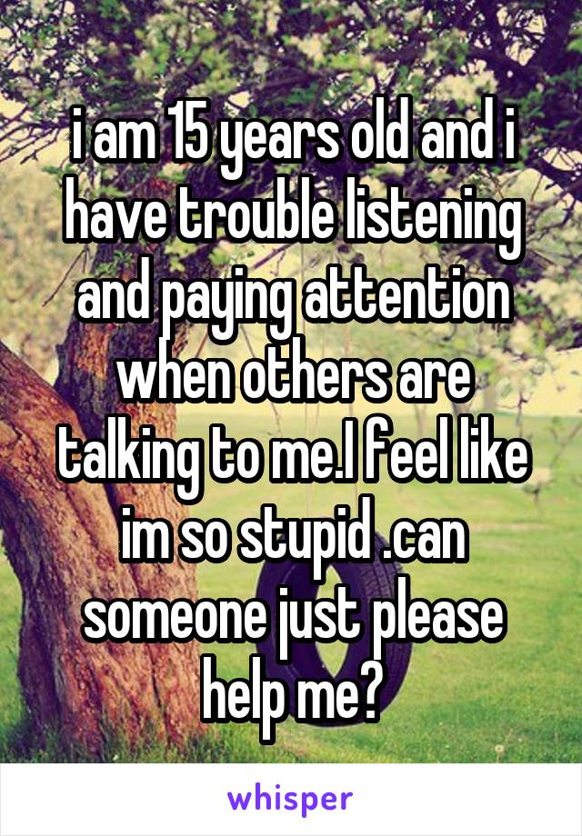 i am 15 years old and i have trouble listening and paying attention when others are talking to me.I feel like im so stupid .can someone just please help me?