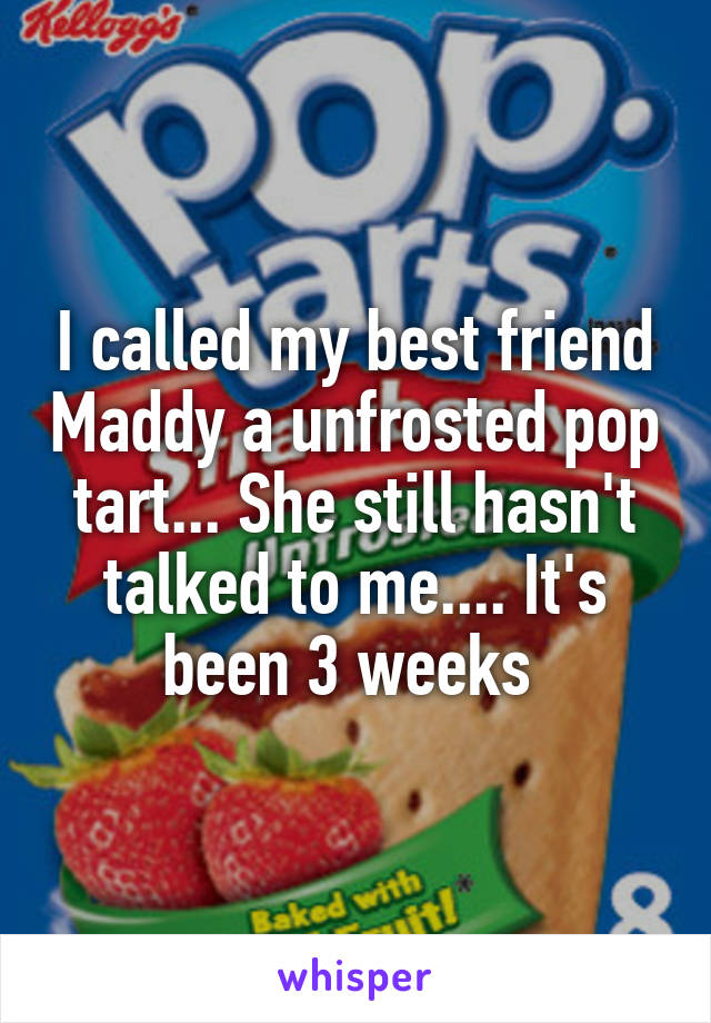 I called my best friend Maddy a unfrosted pop tart... She still hasn't talked to me.... It's been 3 weeks 