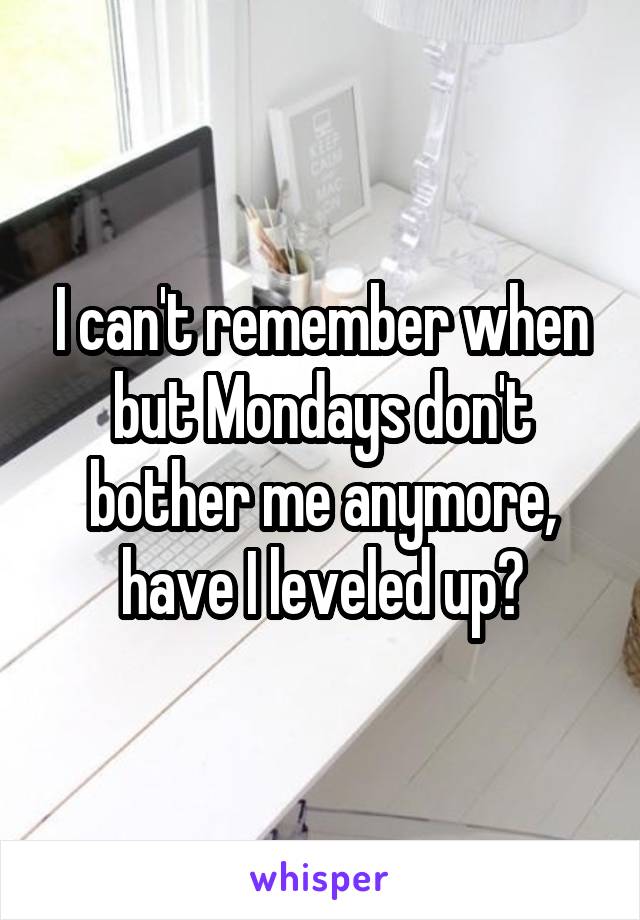 I can't remember when but Mondays don't bother me anymore, have I leveled up?