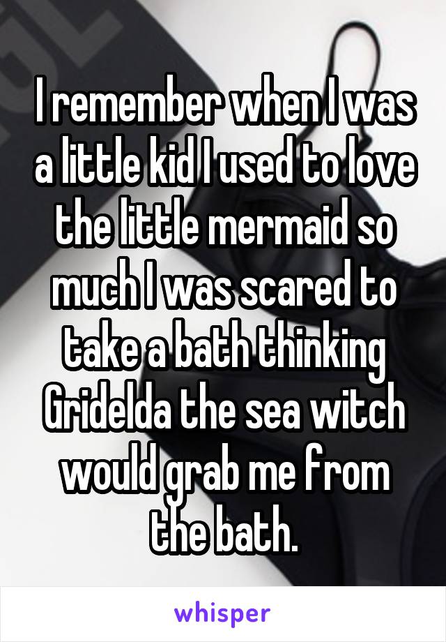 I remember when I was a little kid I used to love the little mermaid so much I was scared to take a bath thinking Gridelda the sea witch would grab me from the bath.