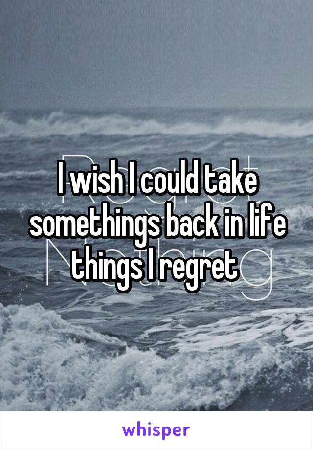 I wish I could take somethings back in life things I regret 