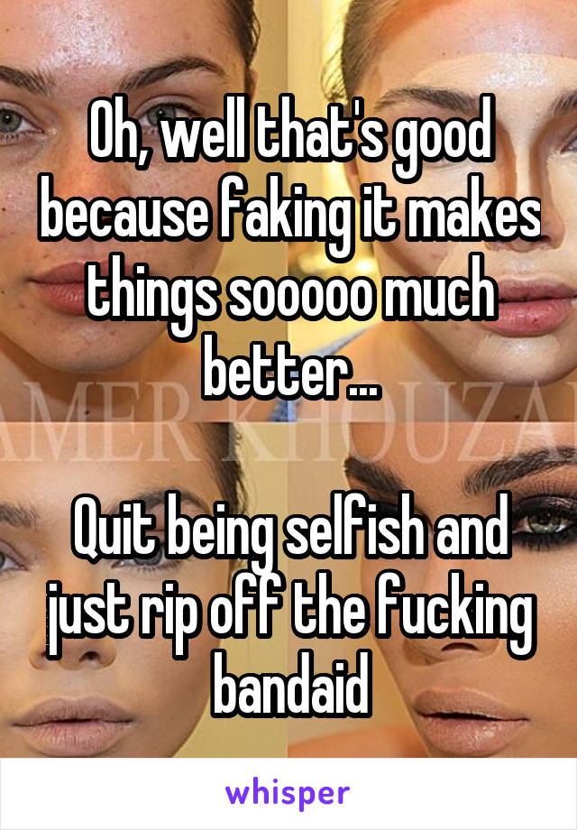 Oh, well that's good because faking it makes things sooooo much better...

Quit being selfish and just rip off the fucking bandaid