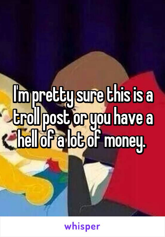 I'm pretty sure this is a troll post or you have a hell of a lot of money. 