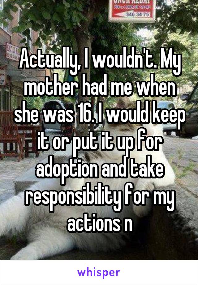 Actually, I wouldn't. My mother had me when she was 16. I would keep it or put it up for adoption and take responsibility for my actions n