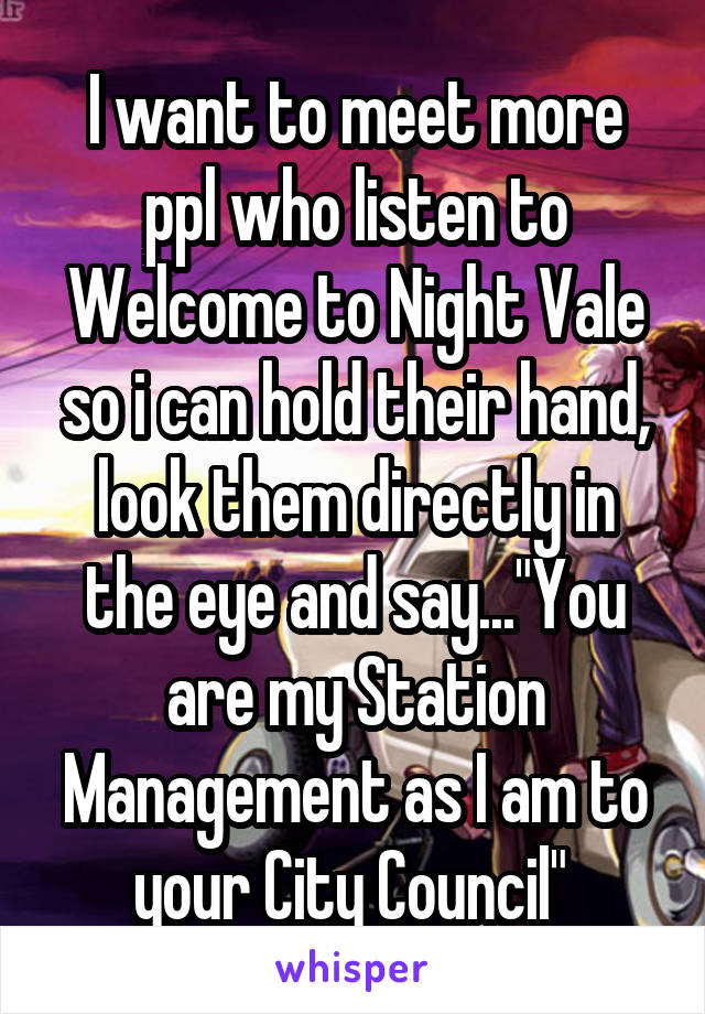 I want to meet more ppl who listen to Welcome to Night Vale so i can hold their hand, look them directly in the eye and say..."You are my Station Management as I am to your City Council" 