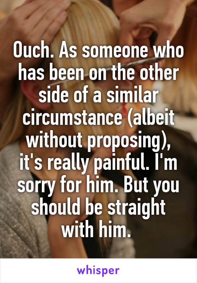 Ouch. As someone who has been on the other side of a similar circumstance (albeit without proposing), it's really painful. I'm sorry for him. But you should be straight with him. 