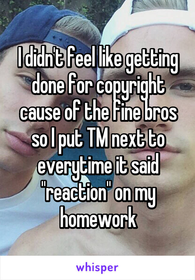 I didn't feel like getting done for copyright cause of the fine bros so I put TM next to everytime it said "reaction" on my homework