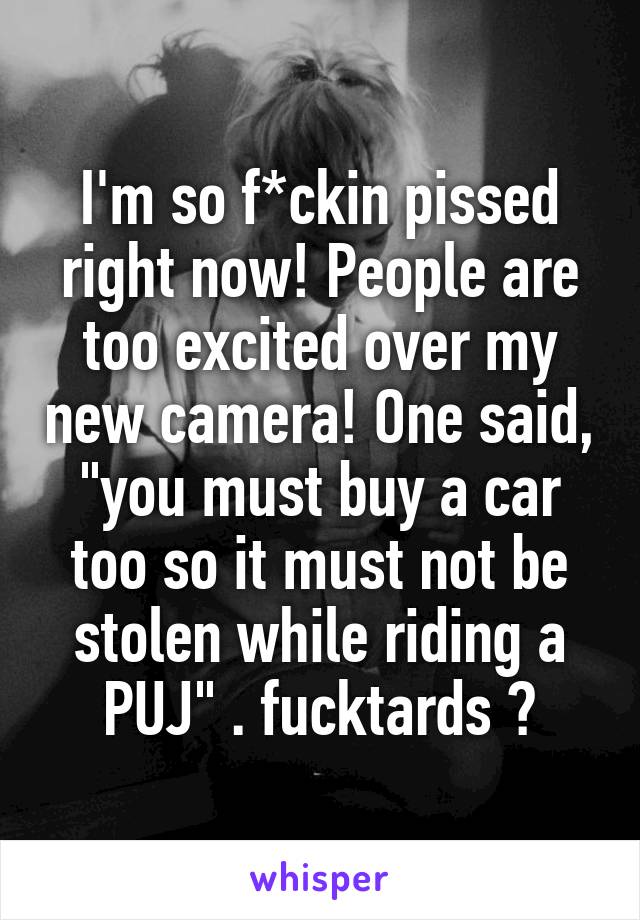 I'm so f*ckin pissed right now! People are too excited over my new camera! One said, "you must buy a car too so it must not be stolen while riding a PUJ" . fucktards 😈