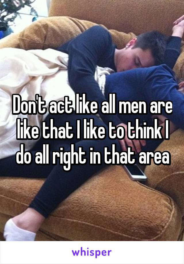 Don't act like all men are like that I like to think I do all right in that area