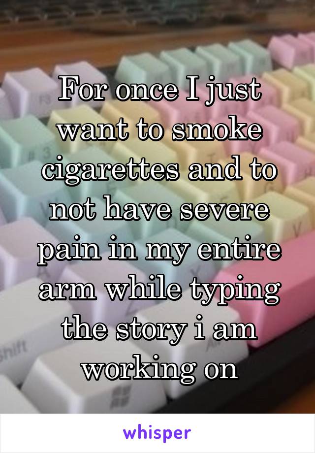 For once I just want to smoke cigarettes and to not have severe pain in my entire arm while typing the story i am working on