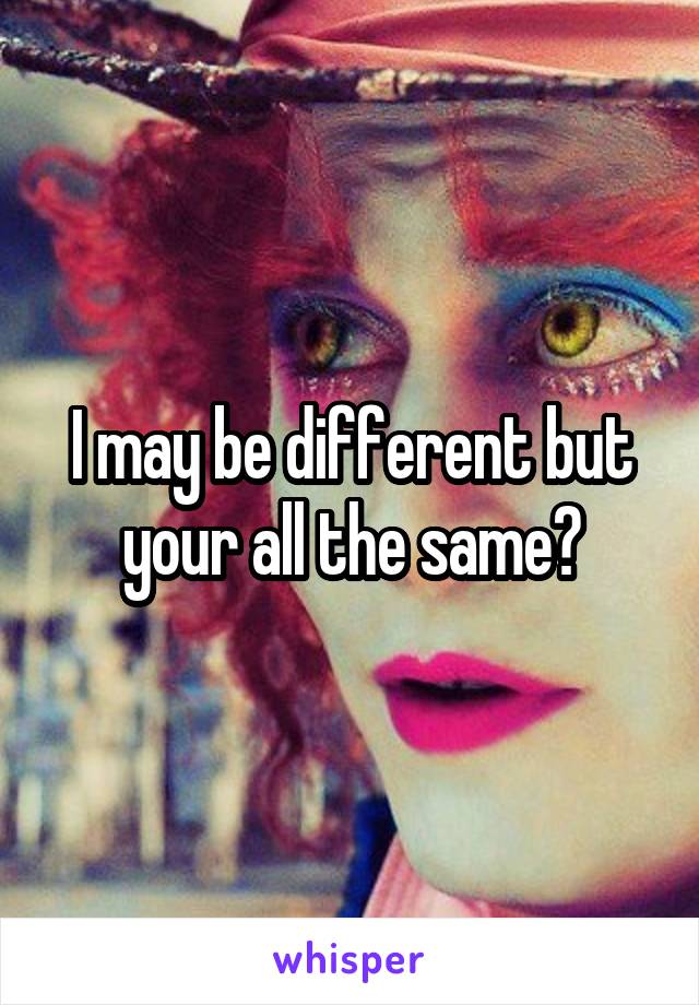 I may be different but your all the same😕