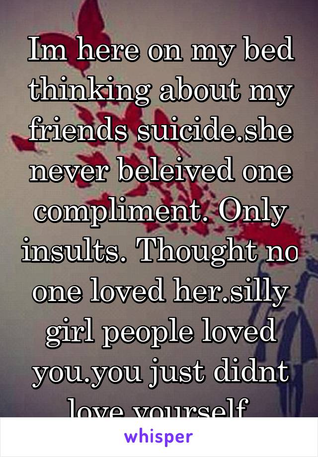 Im here on my bed thinking about my friends suicide.she never beleived one compliment. Only insults. Thought no one loved her.silly girl people loved you.you just didnt love yourself.