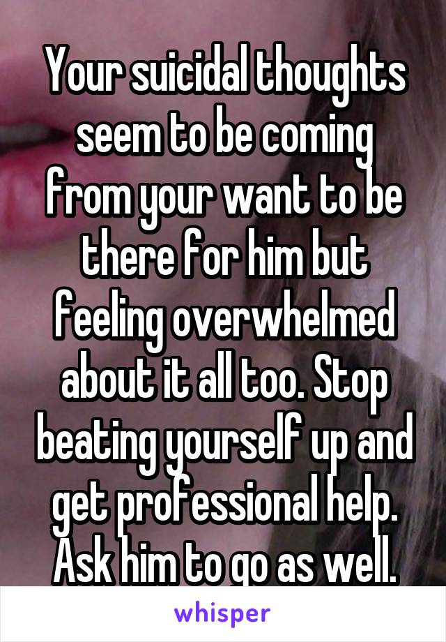 Your suicidal thoughts seem to be coming from your want to be there for him but feeling overwhelmed about it all too. Stop beating yourself up and get professional help. Ask him to go as well.