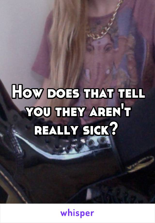 How does that tell you they aren't really sick? 