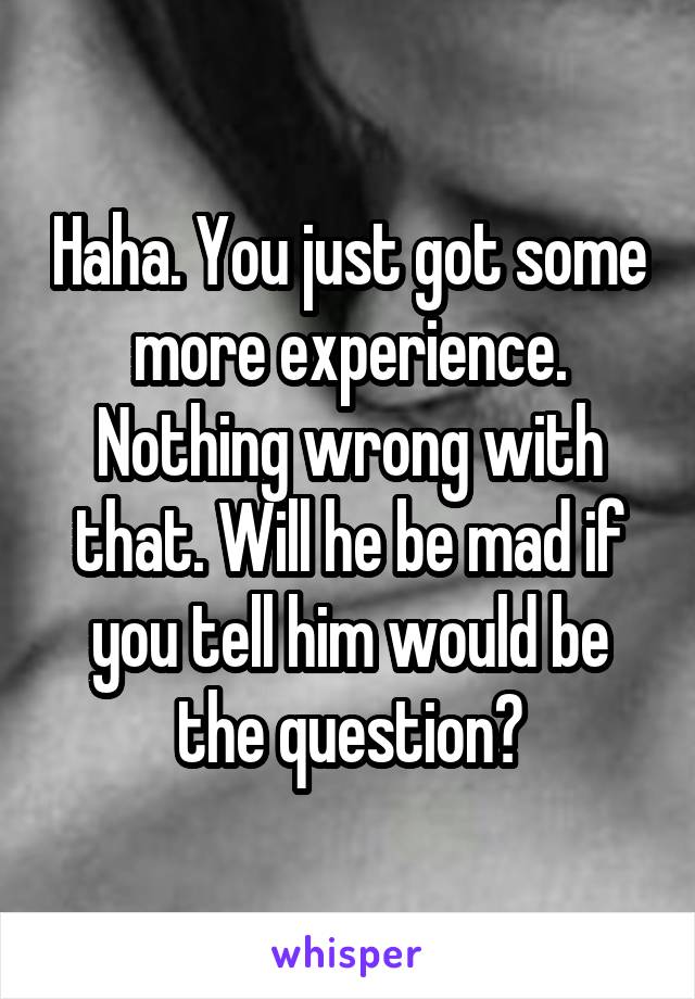 Haha. You just got some more experience. Nothing wrong with that. Will he be mad if you tell him would be the question?