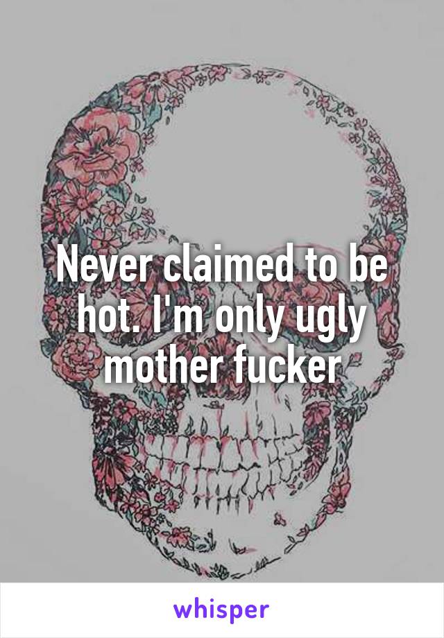 Never claimed to be hot. I'm only ugly mother fucker