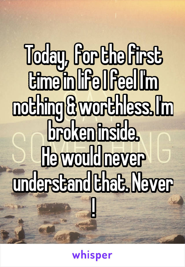 Today,  for the first time in life I feel I'm nothing & worthless. I'm broken inside.
He would never understand that. Never !