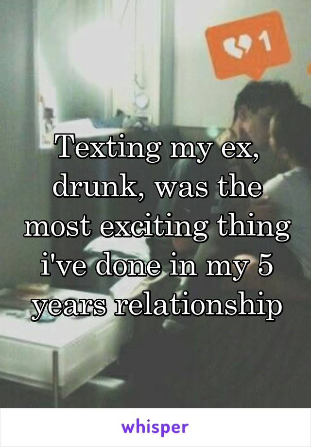 Texting my ex, drunk, was the most exciting thing i've done in my 5 years relationship